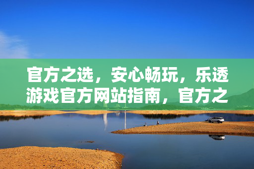 官方之选，安心畅玩，乐透游戏官方网站指南，官方之选，安心畅玩，乐透游戏官方网站指南