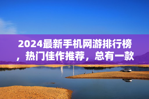 2024最新手机网游排行榜，热门佳作推荐，总有一款适合你！2024最新手机网游排行榜，热门佳作推荐，总有一款适合你！