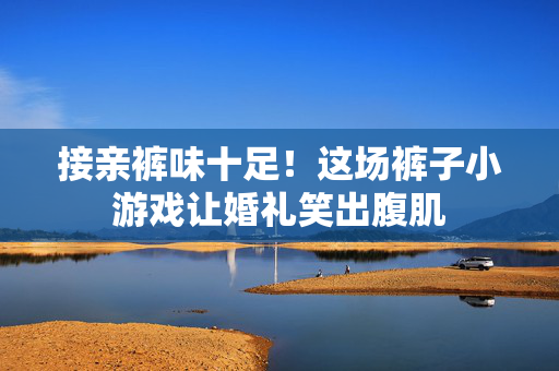接亲裤味十足！这场裤子小游戏让婚礼笑出腹肌