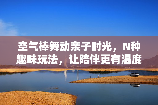 空气棒舞动亲子时光，N种趣味玩法，让陪伴更有温度！空气棒舞动亲子时光，N种趣味玩法，陪伴升温