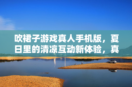 吹裙子游戏真人手机版，夏日里的清凉互动新体验，真人手机版吹裙子游戏，夏日里的清凉互动新体验