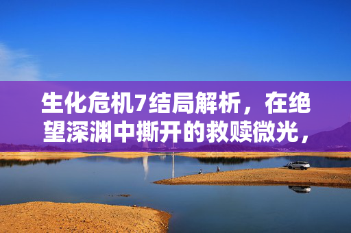 生化危机7结局解析,在绝望深渊中撕开的救赎微光,生化危机7结局解析,深渊撕开的救赎微光