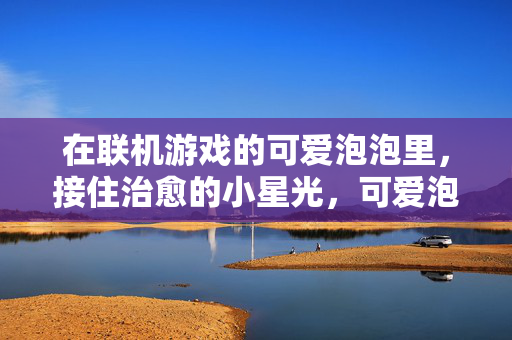 在联机游戏的可爱泡泡里，接住治愈的小星光，可爱泡泡接住治愈星光