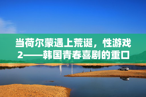 当荷尔蒙遇上荒诞，性游戏2——韩国青春喜剧的重口味狂欢，荷尔蒙遇上荒诞，韩国青春喜剧的重味狂欢