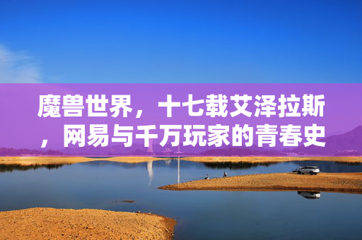 魔兽世界，十七载艾泽拉斯，网易与千万玩家的青春史诗，十七载艾泽拉斯，网易与千万玩家的青春史诗