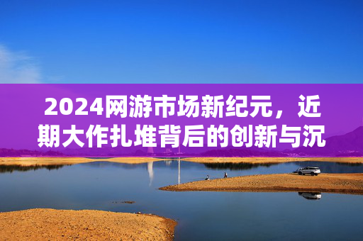 2024网游市场新纪元，近期大作扎堆背后的创新与沉浸浪潮，2024网游新纪元，大作扎堆，创新沉浸浪潮