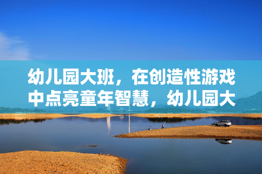 幼儿园大班，在创造性游戏中点亮童年智慧，幼儿园大班，创造性游戏点亮童年智慧