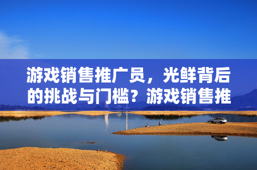 游戏销售推广员，光鲜背后的挑战与门槛？游戏销售推广员，光鲜背后的挑战与门槛