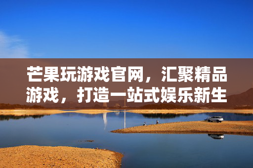 芒果玩游戏官网，汇聚精品游戏，打造一站式娱乐新生态，芒果玩游戏官网，汇聚精品游戏，打造一站式娱乐新生态