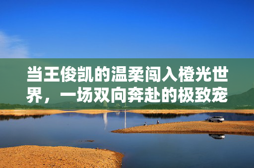 当王俊凯的温柔闯入橙光世界，一场双向奔赴的极致宠妻体验