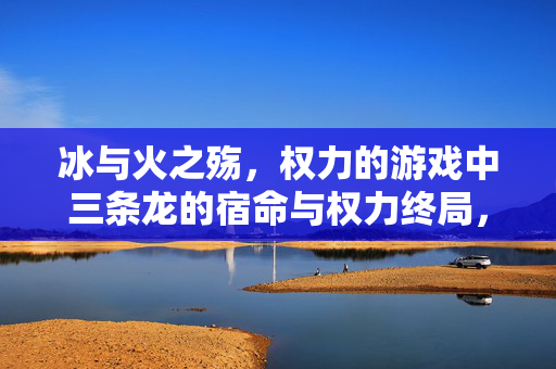 冰与火之殇，权力的游戏中三条龙的宿命与权力终局，冰与火之殇，三龙宿命与权力终局