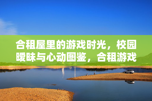 合租屋里的游戏时光，校园暧昧与心动图鉴，合租游戏时光，校园暧昧心动图鉴