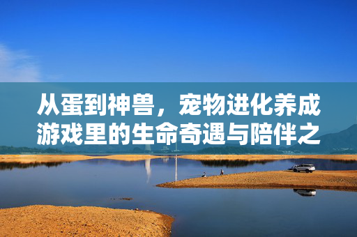 从蛋到神兽，宠物进化养成游戏里的生命奇遇与陪伴之约，蛋启神兽，生命奇遇与陪伴之约