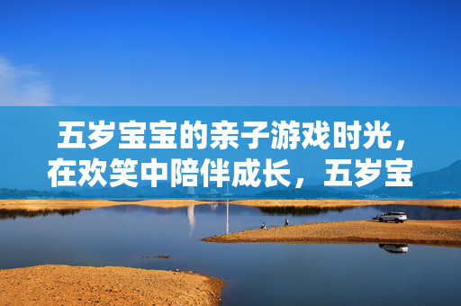 五岁宝宝的亲子游戏时光，在欢笑中陪伴成长，五岁宝宝的亲子游戏时光，欢笑陪伴共成长