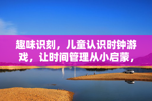 趣味识刻，儿童认识时钟游戏，让时间管理从小启蒙，趣味识刻，儿童时钟游戏，时间管理启蒙
