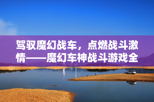 驾驭魔幻战车，点燃战斗激情——魔幻车神战斗游戏全解析，魔幻车神战斗游戏全解析