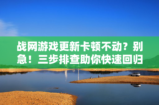 战网游戏更新卡顿不动？别急！三步排查助你快速回归战场，战网更新卡顿？三步排查快速回归战场