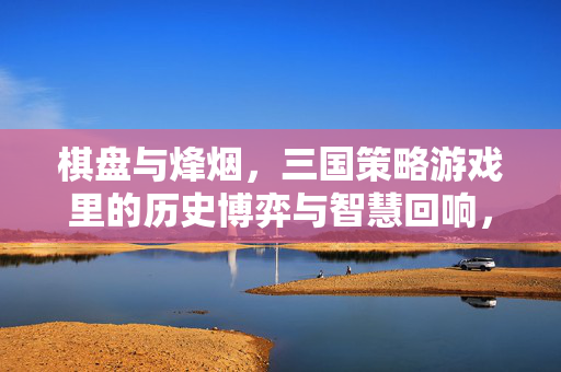棋盘与烽烟，三国策略游戏里的历史博弈与智慧回响，棋盘烽烟，三国策略游戏的历史博弈与智慧回响
