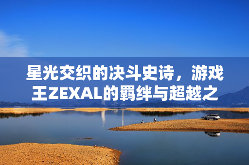 星光交织的决斗史诗，游戏王ZEXAL的羁绊与超越之路，羁绊与超越，星光交织的ZEXAL决斗史诗