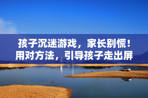 孩子沉迷游戏，家长别慌！用对方法，引导孩子走出屏幕迷宫