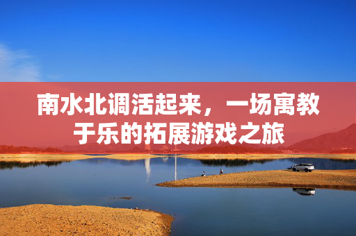 南水北调活起来，一场寓教于乐的拓展游戏之旅