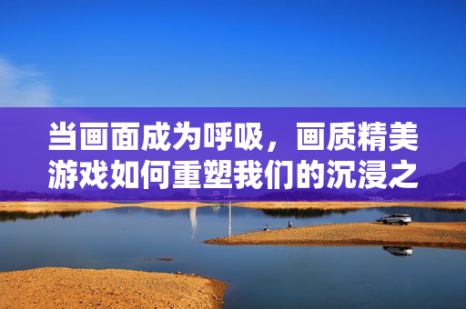 当画面成为呼吸，画质精美游戏如何重塑我们的沉浸之旅