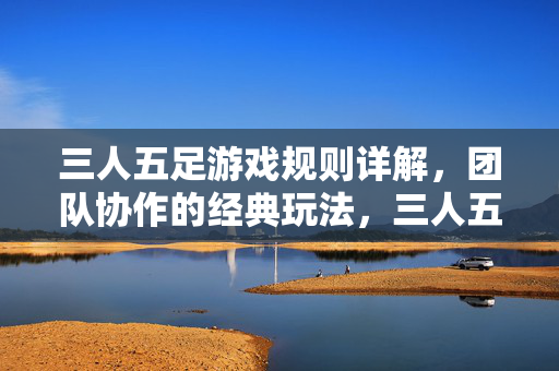 三人五足游戏规则详解，团队协作的经典玩法，三人五足游戏规则详解，团队协作的经典玩法