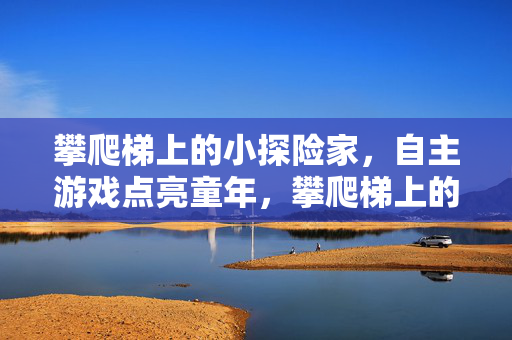 攀爬梯上的小探险家，自主游戏点亮童年，攀爬梯上的小探险家，自主游戏点亮童年