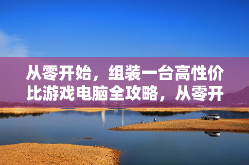 从零开始，组装一台高性价比游戏电脑全攻略，从零开始组装高性价比游戏电脑全攻略