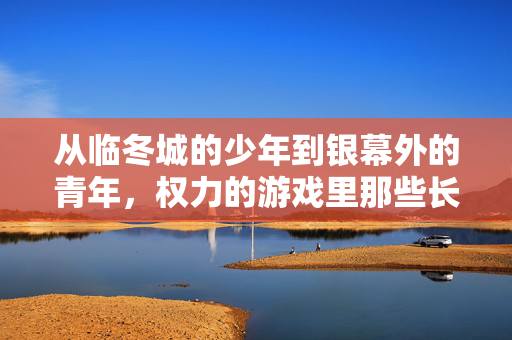 从临冬城的少年到银幕外的青年，权力的游戏里那些长大的孩子们，权力的游戏，临冬城少年的成长