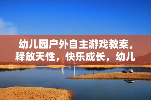 幼儿园户外自主游戏教案，释放天性，快乐成长，幼儿园户外自主游戏教案，释放天性，快乐成长