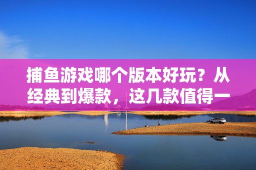 捕鱼游戏哪个版本好玩？从经典到爆款，这几款值得一试！捕鱼游戏版本推荐，从经典到爆款，这几款值得一试！