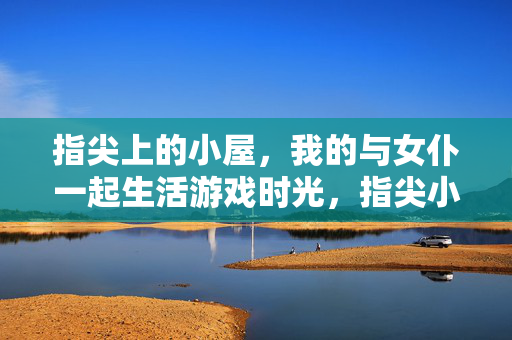 指尖上的小屋，我的与女仆一起生活游戏时光，指尖小屋，与女仆的游戏时光