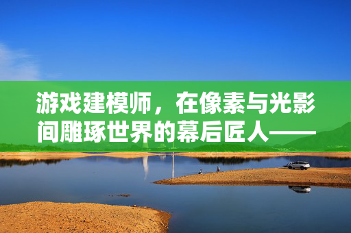 游戏建模师，在像素与光影间雕琢世界的幕后匠人——工作现状深度解析，像素与光影的幕后匠人，游戏建模师工作现状解析