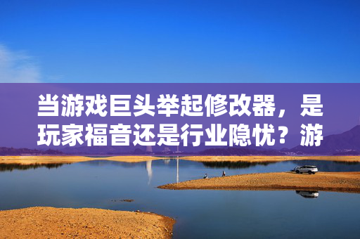 当游戏巨头举起修改器，是玩家福音还是行业隐忧？游戏巨头举起修改器，玩家福音还是行业隐忧？