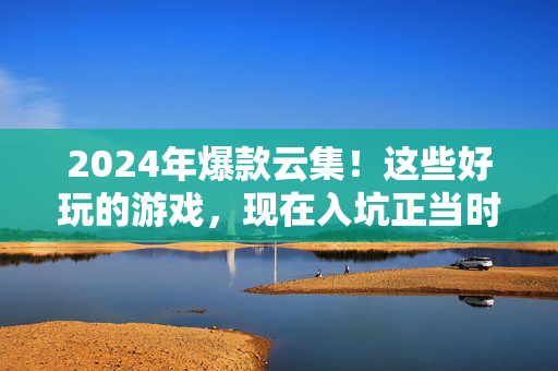 2024年爆款云集！这些好玩的游戏，现在入坑正当时！2024爆款游戏，现在入坑正当时！