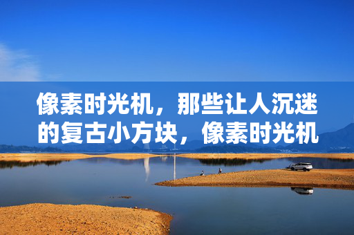 像素时光机，那些让人沉迷的复古小方块，像素时光机，沉迷复古小方块