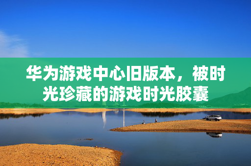 华为游戏中心旧版本，被时光珍藏的游戏时光胶囊
