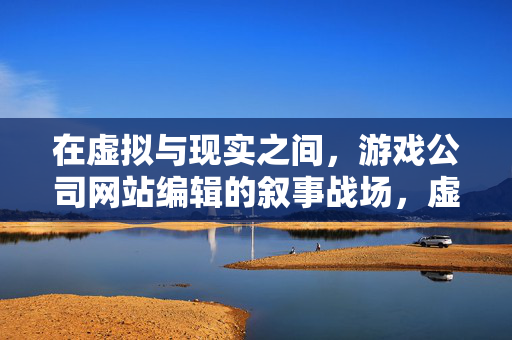 在虚拟与现实之间，游戏公司网站编辑的叙事战场，虚实之间，游戏公司网站编辑的叙事战场