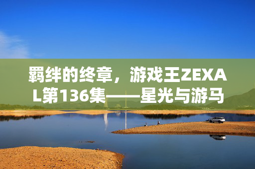 羁绊的终章，游戏王ZEXAL第136集——星光与游马的最终试炼
