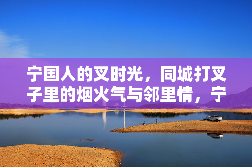 宁国人的叉时光，同城打叉子里的烟火气与邻里情，宁国人的叉时光，同城打叉子里的烟火气与邻里情