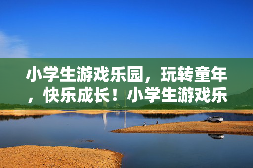 小学生游戏乐园，玩转童年，快乐成长！小学生游戏乐园，玩转童年，快乐成长！