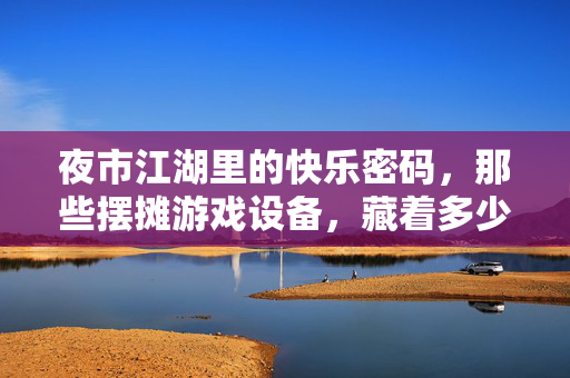 夜市江湖里的快乐密码，那些摆摊游戏设备，藏着多少人的夏天与烟火，夜市江湖摆摊游戏，夏日烟火快乐密码