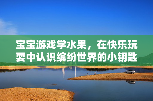 宝宝游戏学水果，在快乐玩耍中认识缤纷世界的小钥匙，宝宝游戏识水果，快乐开启缤纷世界的小钥匙