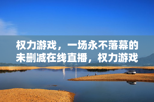 权力游戏，一场永不落幕的未删减在线直播，权力游戏永不落幕，未删减在线直播