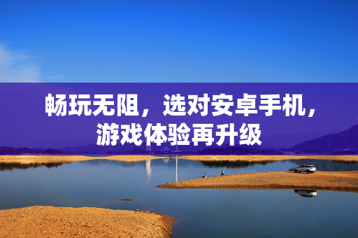 畅玩无阻，选对安卓手机，游戏体验再升级