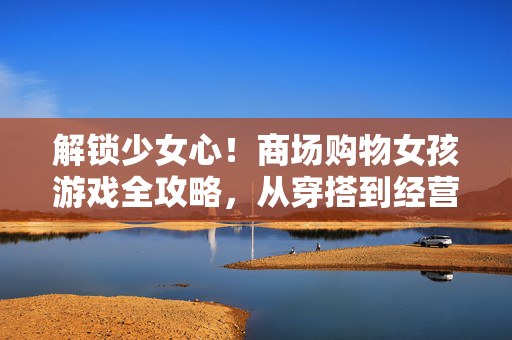 解锁少女心！商场购物女孩游戏全攻略，从穿搭到经营一站式体验