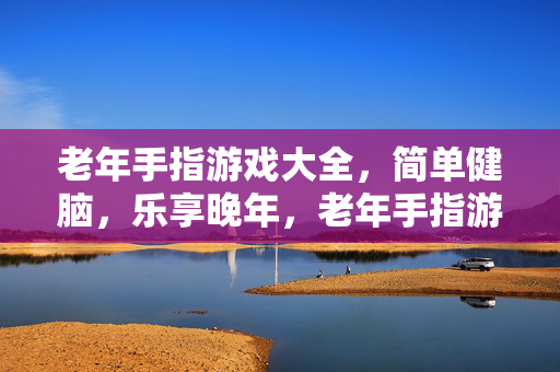 老年手指游戏大全，简单健脑，乐享晚年，老年手指游戏大全，简单健脑，乐享晚年
