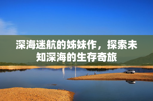 深海迷航的姊妹作，探索未知深海的生存奇旅
