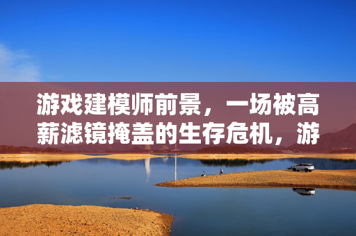 游戏建模师前景，一场被高薪滤镜掩盖的生存危机，游戏建模师前景，高薪滤镜下的生存危机